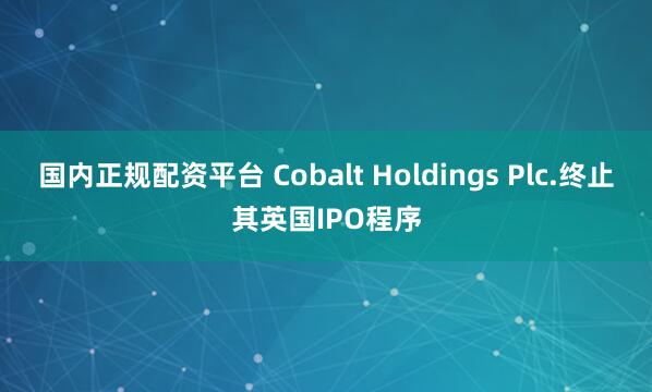 国内正规配资平台 Cobalt Holdings Plc.终止其英国IPO程序