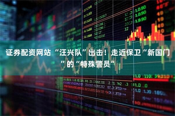 证券配资网站 “汪兴队”出击！走近保卫“新国门”的“特殊警员”
