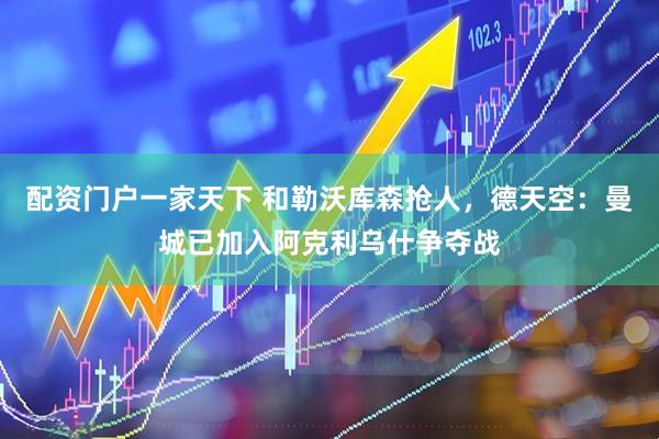 配资门户一家天下 和勒沃库森抢人，德天空：曼城已加入阿克利乌什争夺战