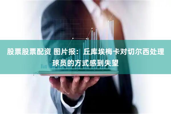股票股票配资 图片报：丘库埃梅卡对切尔西处理球员的方式感到失望