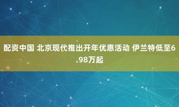 配资中国 北京现代推出开年优惠活动 伊兰特低至6.98万起