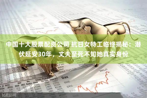 中国十大股票配资公司 抗日女特工临终揭秘：潜伏延安30年，丈夫至死不知她真实身份