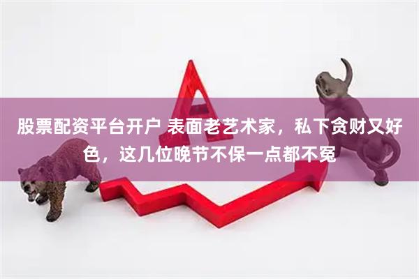 股票配资平台开户 表面老艺术家，私下贪财又好色，这几位晚节不保一点都不冤
