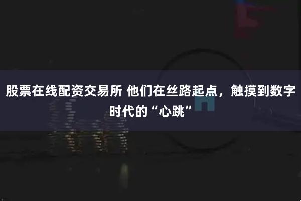 股票在线配资交易所 他们在丝路起点，触摸到数字时代的“心跳”