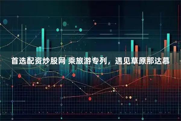 首选配资炒股网 乘旅游专列，遇见草原那达慕