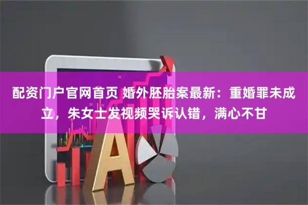 配资门户官网首页 婚外胚胎案最新：重婚罪未成立，朱女士发视频哭诉认错，满心不甘